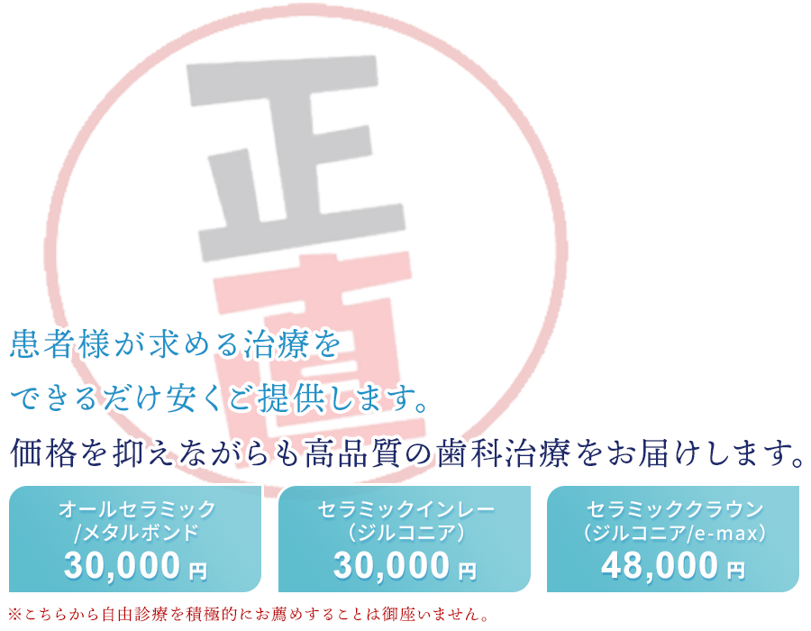 患者さまが求める治療を、できるだけ安くご提供することが使命です価格を抑えながらも高品質の歯科治療をお届けします・オールセラミック/メタルボンド　30,000円・セラミックインレー（ジルコニア）30,000円・セラミッククラウン（ジルコニア/e-max）48,000円